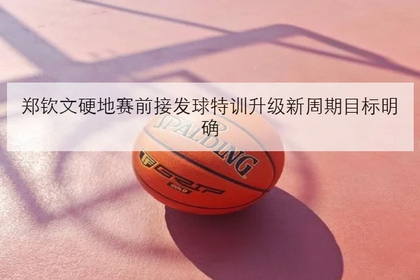 郑钦文硬地赛前接发球特训升级新周期目标明确